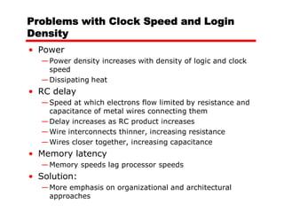 Problems with Clock Speed and Login
Density
• Power
  — Power density increases with density of logic and clock
    speed
  — Dissipating heat
• RC delay
  — Speed at which electrons flow limited by resistance and
    capacitance of metal wires connecting them
  — Delay increases as RC product increases
  — Wire interconnects thinner, increasing resistance
  — Wires closer together, increasing capacitance
• Memory latency
  — Memory speeds lag processor speeds
• Solution:
  — More emphasis on organizational and architectural
    approaches
 