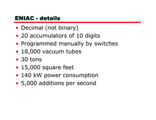 ENIAC - details
•   Decimal (not binary)
•   20 accumulators of 10 digits
•   Programmed manually by switches
•   18,000 vacuum tubes
•   30 tons
•   15,000 square feet
•   140 kW power consumption
•   5,000 additions per second
 