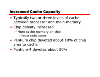 Increased Cache Capacity
• Typically two or three levels of cache
  between processor and main memory
• Chip density increased
  —More cache memory on chip
     – Faster cache access
• Pentium chip devoted about 10% of chip
  area to cache
• Pentium 4 devotes about 50%
 