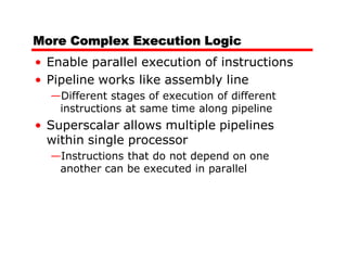 More Complex Execution Logic
• Enable parallel execution of instructions
• Pipeline works like assembly line
  —Different stages of execution of different
   instructions at same time along pipeline
• Superscalar allows multiple pipelines
  within single processor
  —Instructions that do not depend on one
   another can be executed in parallel
 