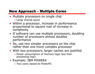 New Approach – Multiple Cores
• Multiple processors on single chip
  — Large shared cache
• Within a processor, increase in performance
  proportional to square root of increase in
  complexity
• If software can use multiple processors, doubling
  number of processors almost doubles
  performance
• So, use two simpler processors on the chip
  rather than one more complex processor
• With two processors, larger caches are justified
  — Power consumption of memory logic less than
    processing logic
• Example: IBM POWER4
  — Two cores based on PowerPC
 
