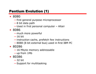 Pentium Evolution (1)
• 8080
  — first general purpose microprocessor
  — 8 bit data path
  — Used in first personal computer – Altair
• 8086
  — much more powerful
  — 16 bit
  — instruction cache, prefetch few instructions
  — 8088 (8 bit external bus) used in first IBM PC
• 80286
  — 16 Mbyte memory addressable
  — up from 1Mb
• 80386
  — 32 bit
  — Support for multitasking
 