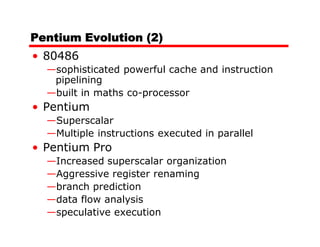 Pentium Evolution (2)
• 80486
  —sophisticated powerful cache and instruction
   pipelining
  —built in maths co-processor
• Pentium
  —Superscalar
  —Multiple instructions executed in parallel
• Pentium Pro
  —Increased superscalar organization
  —Aggressive register renaming
  —branch prediction
  —data flow analysis
  —speculative execution
 