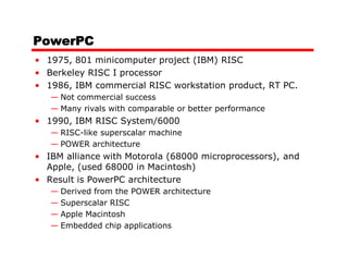 PowerPC
• 1975, 801 minicomputer project (IBM) RISC
• Berkeley RISC I processor
• 1986, IBM commercial RISC workstation product, RT PC.
   — Not commercial success
   — Many rivals with comparable or better performance
• 1990, IBM RISC System/6000
   — RISC-like superscalar machine
   — POWER architecture
• IBM alliance with Motorola (68000 microprocessors), and
  Apple, (used 68000 in Macintosh)
• Result is PowerPC architecture
   — Derived from the POWER architecture
   — Superscalar RISC
   — Apple Macintosh
   — Embedded chip applications
 