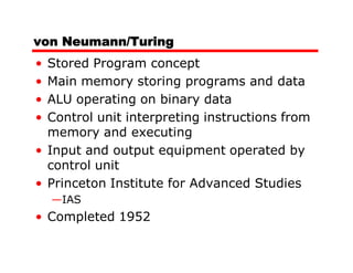 von Neumann/Turing
• Stored Program concept
• Main memory storing programs and data
• ALU operating on binary data
• Control unit interpreting instructions from
  memory and executing
• Input and output equipment operated by
  control unit
• Princeton Institute for Advanced Studies
    —IAS
• Completed 1952
 