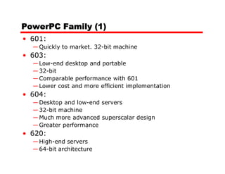 PowerPC Family (1)
• 601:
  — Quickly to market. 32-bit machine
• 603:
  — Low-end desktop and portable
  — 32-bit
  — Comparable performance with 601
  — Lower cost and more efficient implementation
• 604:
  — Desktop and low-end servers
  — 32-bit machine
  — Much more advanced superscalar design
  — Greater performance
• 620:
  — High-end servers
  — 64-bit architecture
 