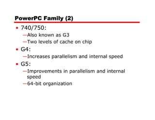 PowerPC Family (2)
• 740/750:
  —Also known as G3
  —Two levels of cache on chip
• G4:
  —Increases parallelism and internal speed
• G5:
  —Improvements in parallelism and internal
   speed
  —64-bit organization
 