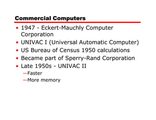 Commercial Computers
• 1947 - Eckert-Mauchly Computer
  Corporation
• UNIVAC I (Universal Automatic Computer)
• US Bureau of Census 1950 calculations
• Became part of Sperry-Rand Corporation
• Late 1950s - UNIVAC II
  —Faster
  —More memory
 