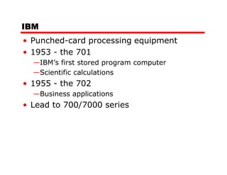 IBM
• Punched-card processing equipment
• 1953 - the 701
  —IBM’s first stored program computer
  —Scientific calculations
• 1955 - the 702
  —Business applications
• Lead to 700/7000 series
 
