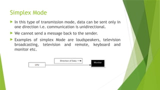 Simplex Mode
 In this type of transmission mode, data can be sent only in
one direction i.e. communication is unidirectional.
 We cannot send a message back to the sender.
 Examples of simplex Mode are loudspeakers, television
broadcasting, television and remote, keyboard and
monitor etc.
 
