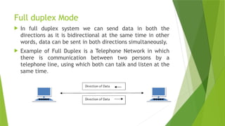 Full duplex Mode
 In full duplex system we can send data in both the
directions as it is bidirectional at the same time in other
words, data can be sent in both directions simultaneously.
 Example of Full Duplex is a Telephone Network in which
there is communication between two persons by a
telephone line, using which both can talk and listen at the
same time.
 
