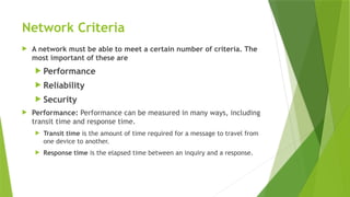 Network Criteria
 A network must be able to meet a certain number of criteria. The
most important of these are
 Performance
 Reliability
 Security
 Performance: Performance can be measured in many ways, including
transit time and response time.
 Transit time is the amount of time required for a message to travel from
one device to another.
 Response time is the elapsed time between an inquiry and a response.
 