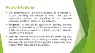 Network Criteria
 The performance of a network depends on a number of
factors, including the number of users, the type of
transmission medium, the capabilities of the connected
hardware, and the efficiency of the software.
 Reliability: In addition to accuracy of delivery, network
reliability is measured by the frequency of failure, the time
it takes a link to recover from a failure, and the network's
robustness in a disaster.
 Security: Network security issues include protecting data
from unauthorized access, protecting data from damage and
development, and implementing policies and procedures for
recovery from breaches and data losses.
 