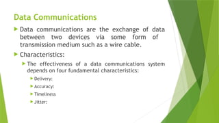 Data Communications
 Data communications are the exchange of data
between two devices via some form of
transmission medium such as a wire cable.
 Characteristics:
 The effectiveness of a data communications system
depends on four fundamental characteristics:
 Delivery:
 Accuracy:
 Timeliness
 Jitter:
 