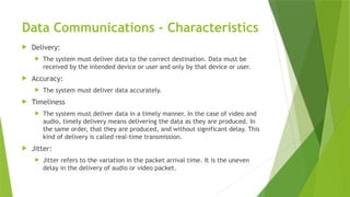 Data Communications - Characteristics
 Delivery:
 The system must deliver data to the correct destination. Data must be
received by the intended device or user and only by that device or user.
 Accuracy:
 The system must deliver data accurately.
 Timeliness
 The system must deliver data in a timely manner. In the case of video and
audio, timely delivery means delivering the data as they are produced. In
the same order, that they are produced, and without significant delay. This
kind of delivery is called real-time transmission.
 Jitter:
 Jitter refers to the variation in the packet arrival time. It is the uneven
delay in the delivery of audio or video packet.
 