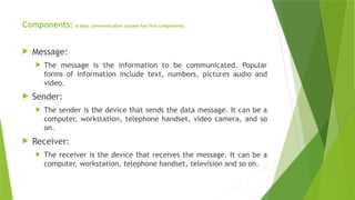 Components: A data communication system has five components
 Message:
 The message is the information to be communicated. Popular
forms of information include text, numbers, pictures audio and
video.
 Sender:
 The sender is the device that sends the data message. It can be a
computer, workstation, telephone handset, video camera, and so
on.
 Receiver:
 The receiver is the device that receives the message. It can be a
computer, workstation, telephone handset, television and so on.
 