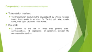 Components: A data communication system has five components
 Transmission medium:
 The transmission medium is the physical path by which a message
travels from sender to receiver. Ex. Twisted pair wire, coaxial
cable, fiber optic cable and radio waves.
 Protocol:
 A protocol is the set of rules that governs data
communications. It represents an agreement between the
communicating devices.
 
