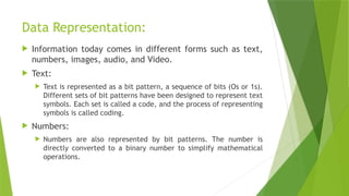 Data Representation:
 Information today comes in different forms such as text,
numbers, images, audio, and Video.
 Text:
 Text is represented as a bit pattern, a sequence of bits (Os or 1s).
Different sets of bit patterns have been designed to represent text
symbols. Each set is called a code, and the process of representing
symbols is called coding.
 Numbers:
 Numbers are also represented by bit patterns. The number is
directly converted to a binary number to simplify mathematical
operations.
 