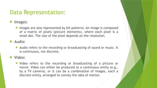 Data Representation:
 Images:
 Images are also represented by bit patterns. An image is composed
of a matrix of pixels (picture elements), where each pixel is a
small dot. The size of the pixel depends on the resolution.
 Audio:
 Audio refers to the recording or broadcasting of sound or music. It
is continuous, not discrete.
 Video:
 Video refers to the recording or broadcasting of a picture or
movie. Video can either be produced as a continuous entity (e.g.,
by a TV camera), or it can be a combination of images, each a
discrete entity, arranged to convey the idea of motion.
 