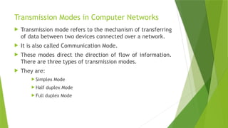 Transmission Modes in Computer Networks
 Transmission mode refers to the mechanism of transferring
of data between two devices connected over a network.
 It is also called Communication Mode.
 These modes direct the direction of flow of information.
There are three types of transmission modes.
 They are:
 Simplex Mode
 Half duplex Mode
 Full duplex Mode
 