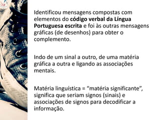Identificou mensagens compostas com
elementos do código verbal da Língua
Portuguesa escrita e foi às outras mensagens
gráficas (de desenhos) para obter o
complemento.
Indo de um sinal a outro, de uma matéria
gráfica a outra e ligando as associações
mentais.
Matéria linguística = “matéria significante”,
significa que seriam signos (sinais) e
associações de signos para decodificar a
informação.
 