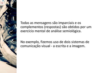 Todas as mensagens são imparciais e os
complementos (respostas) são obtidos por um
exercício mental de análise semiológica.
No exemplo, fizemos uso de dois sistemas de
comunicação visual - a escrita e a imagem.
 
