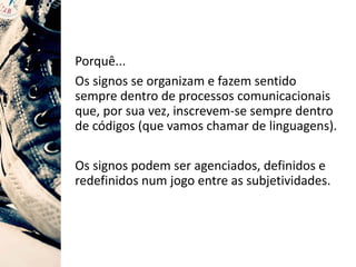 Porquê...
Os signos se organizam e fazem sentido
sempre dentro de processos comunicacionais
que, por sua vez, inscrevem-se sempre dentro
de códigos (que vamos chamar de linguagens).
Os signos podem ser agenciados, definidos e
redefinidos num jogo entre as subjetividades.
 