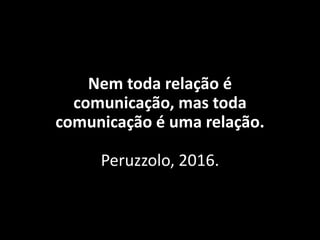Nem toda relação é
comunicação, mas toda
comunicação é uma relação.
Peruzzolo, 2016.
 