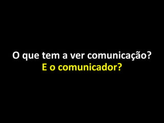 O que tem a ver comunicação?
E o comunicador?
 