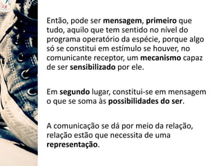 Então, pode ser mensagem, primeiro que
tudo, aquilo que tem sentido no nível do
programa operatório da espécie, porque algo
só se constitui em estímulo se houver, no
comunicante receptor, um mecanismo capaz
de ser sensibilizado por ele.
Em segundo lugar, constitui-se em mensagem
o que se soma às possibilidades do ser.
A comunicação se dá por meio da relação,
relação estão que necessita de uma
representação.
 