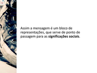 Assim a mensagem é um bloco de
representações, que serve de ponto de
passagem para as significações sociais.
 