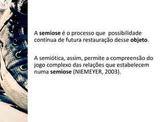 A semiose é o processo que possibilidade
contínua de futura restauração desse objeto.
A semiótica, assim, permite a compreensão do
jogo complexo das relações que estabelecem
numa semiose (NIEMEYER, 2003).
 