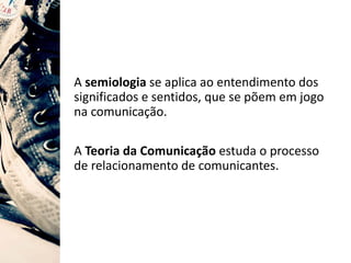 A semiologia se aplica ao entendimento dos
significados e sentidos, que se põem em jogo
na comunicação.
A Teoria da Comunicação estuda o processo
de relacionamento de comunicantes.
 