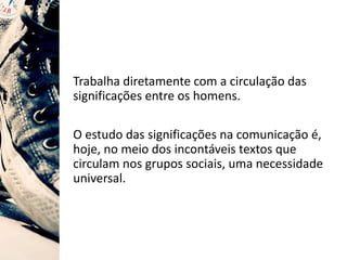 Trabalha diretamente com a circulação das
significações entre os homens.
O estudo das significações na comunicação é,
hoje, no meio dos incontáveis textos que
circulam nos grupos sociais, uma necessidade
universal.
 