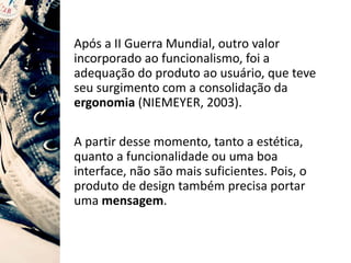 Após a II Guerra Mundial, outro valor
incorporado ao funcionalismo, foi a
adequação do produto ao usuário, que teve
seu surgimento com a consolidação da
ergonomia (NIEMEYER, 2003).
A partir desse momento, tanto a estética,
quanto a funcionalidade ou uma boa
interface, não são mais suficientes. Pois, o
produto de design também precisa portar
uma mensagem.
 