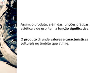 Assim, o produto, além das funções práticas,
estética e de uso, tem a função significativa.
O produto difunde valores e características
culturais no âmbito que atinge.
 