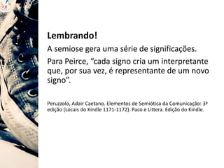Lembrando!
A semiose gera uma série de significações.
Para Peirce, “cada signo cria um interpretante
que, por sua vez, é representante de um novo
signo”.
Peruzzolo, Adair Caetano. Elementos de Semiótica da Comunicação: 3ª
edição (Locais do Kindle 1171-1172). Paco e Littera. Edição do Kindle.
 