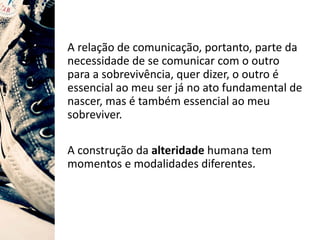 A relação de comunicação, portanto, parte da
necessidade de se comunicar com o outro
para a sobrevivência, quer dizer, o outro é
essencial ao meu ser já no ato fundamental de
nascer, mas é também essencial ao meu
sobreviver.
A construção da alteridade humana tem
momentos e modalidades diferentes.
 