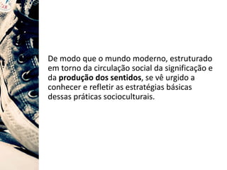 De modo que o mundo moderno, estruturado
em torno da circulação social da significação e
da produção dos sentidos, se vê urgido a
conhecer e refletir as estratégias básicas
dessas práticas socioculturais.
 