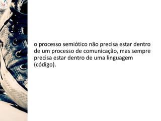 o processo semiótico não precisa estar dentro
de um processo de comunicação, mas sempre
precisa estar dentro de uma linguagem
(código).
 