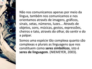 Não nos comunicamos apenas por meio da
língua, também nos comunicamos e nos
orientamos através de imagens, gráficos,
sinais, setas, números, luzes... Através de
objetos, sons, músicas, gestos, expressões,
cheiros e tato, através do olhar, do sentir e do
a palpar.
Somos uma espécie tão complexa quanto são
complexas e plurais as linguagens que nos
constituem como seres simbólicos, isto é
seres de linguagem. (NIEMEYER, 2003).
 