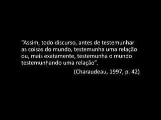 “Assim, todo discurso, antes de testemunhar
as coisas do mundo, testemunha uma relação
ou, mais exatamente, testemunha o mundo
testemunhando uma relação”.
(Charaudeau, 1997, p. 42)
 