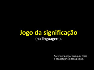 Jogo da significação
(na linguagem).
Aprender a jogar qualquer coisa
é alfabetizar-se nessa coisa.
 