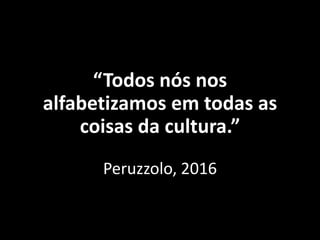 “Todos nós nos
alfabetizamos em todas as
coisas da cultura.”
Peruzzolo, 2016
 