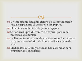 
 Un importante adelanto dentro de la comunicación
  visual egipcia, fue el desarrollo del papiro.
 El papiro se obtenía del Cyperus Papyrus.
 Se hacían 8 tipos diferentes de papiro, para cada
  necesidad que tenían.
 La lámina terminada tenía una cara superior llamada
  rect y una cara inferior de fibras verticales llamada
  verso.
 Medían hasta 49 cm y se unían hasta 20 hojas para
  empastarlas y enrollarlas
 