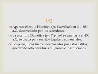 
 Aparece el estilo Hierático (gr. Sacerdotal) en el 1 500
  a.C. desarrollado por los sacerdotes.
 La escritura Demótica (gr. Popular) se usa hasta el 400
  a.C. se usaba para escritos legales y comerciales.
 Los jeroglíficos fueron desplazados por estos estilos,
  quedando solo para fines religiosos e inscripciones.
 