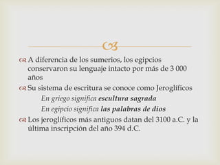 
 A diferencia de los sumerios, los egipcios
  conservaron su lenguaje intacto por más de 3 000
  años
 Su sistema de escritura se conoce como Jeroglíficos
      En griego significa escultura sagrada
      En egipcio significa las palabras de dios
 Los jeroglíficos más antiguos datan del 3100 a.C. y la
  última inscripción del año 394 d.C.
 