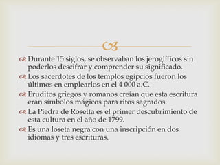 
 Durante 15 siglos, se observaban los jeroglíficos sin
  poderlos descifrar y comprender su significado.
 Los sacerdotes de los templos egipcios fueron los
  últimos en emplearlos en el 4 000 a.C.
 Eruditos griegos y romanos creían que esta escritura
  eran símbolos mágicos para ritos sagrados.
 La Piedra de Rosetta es el primer descubrimiento de
  esta cultura en el año de 1799.
 Es una loseta negra con una inscripción en dos
  idiomas y tres escrituras.
 