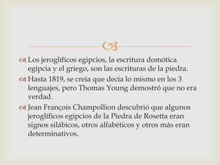
 Los jeroglíficos egipcios, la escritura domótica
  egipcia y el griego, son las escrituras de la piedra.
 Hasta 1819, se creía que decía lo mismo en los 3
  lenguajes, pero Thomas Young demostró que no era
  verdad.
 Jean François Champollion descubrió que algunos
  jeroglíficos egipcios de la Piedra de Rosetta eran
  signos silábicos, otros alfabéticos y otros más eran
  determinativos.
 