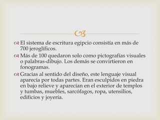 
 El sistema de escritura egipcio consistía en más de
  700 jeroglíficos.
 Más de 100 quedaron solo como pictografías visuales
  o palabras-dibujo. Los demás se convirtieron en
  fonogramas.
 Gracias al sentido del diseño, este lenguaje visual
  aparecía por todas partes. Eran esculpidos en piedra
  en bajo relieve y aparecían en el exterior de templos
  y tumbas, muebles, sarcófagos, ropa, utensilios,
  edificios y joyería.
 